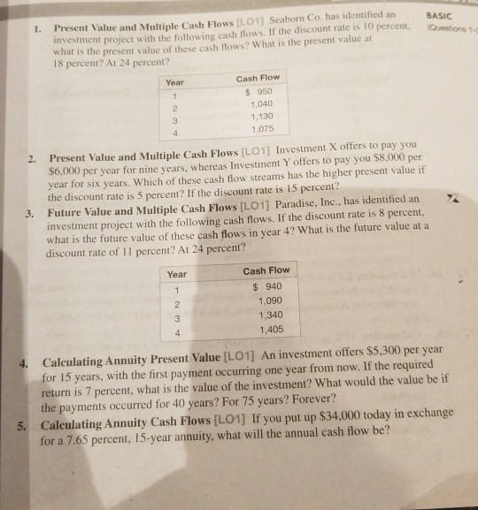 Present Value and Multiple Cash Flows [LO1] Seaborn Co. has identified an investment project with the following cash flows. If the discount rate is 1O perent. (Questios what is the present value of these cash flows? What is the present value at 18 percent? At 24 percent? 1. BASIC Questions 1-1 Cash Flow $ 950 1,040 1,130 1,075 Year 2. Present Value and Multiple Cash Flows [LO1] Investment X offers to pay you $6,000 per year for nine years, whereas Investment Y offers to pay you $8.,000 per year for six years. Which of these cash flow streams has the higher present value if the discount rate is 5 percent? If the discount rate is 15 percent? 3. Future Value and Multiple Cash Flows [LO1] Paradise, Inc., has identified an X investment project with the following cash flows. If the discount rate is 8 percent, what is the future value of these cash flows in year 4? What is the future value at a discount rate of 11 percent? At 24 percent? Cash Flow $940 1,090 1,340 1,405 Year Calculating Annuity Present Value [LO1] An investment offers $5,300 per year for 15 years, with the first payment occurring one year from now. If the required return is 7 percent, what is the value of the investment? What would the value be if the payments occurred for 40 years? For 75 years? Forever? Calculating Annuity Cash Flows [L01] If you put up $34,000 today in exchange for a 7.65 percent, 15-year annuity, what will the annual cash flow be? 4. 5.