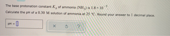 The base protonation constant K, of ammonia (NH) is 1.8 x 10 Calculate the pH of a 0.30 M solution of ammonia at 25 °C. Round
