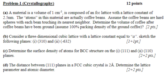 Problem-1 (Crystallography 12 points (a) A material is a volume of 1 cm, is composed of an fcc lattice with a lattice constant of 2.5nm. The atoms in this material are actually coffee beans. Assume the coffee beans are hard spheres with each bean touching its nearest neighbor. Determine the volume of coffee after coffee beans have been ground (assume 100% packing density of the ground coffee? [2 pts.] (b) Consider a three-dimensional cubic lattice with a lattice constant equal to a. sketch the following planes: (i) (310) and (ii) (-632) 1+Ipt.) (c) Determine the surface density of atoms for BCC structure on the () (111) and (i) (110) planes. 2+2 pts.] (d) The distance between (111) planes in a FCC cubic crystal is 2Á. Determine the lattice parameter and atomic diameter. 2+2 ptsJ