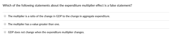 Which of the following statements about the expenditure multiplier effect is a false statement? O The multiplier is a ratio of the change in GDP to the change in aggregate expenditure The multiplier has a value greater than one. GDP does not change when the expenditure multiplier changes.