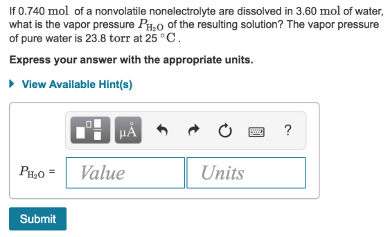 If 0.740 mol of a nonvolatile nonelectrolyte are dissolved in 3.60 mol of water, what is the vapor pressure PH2O of the resulting solution? The vapor pressure of pure water is 23.8 torr at 25 °GC Express your answer with the appropriate units. ew Available Hints LA f H20-1 Value Units Submit