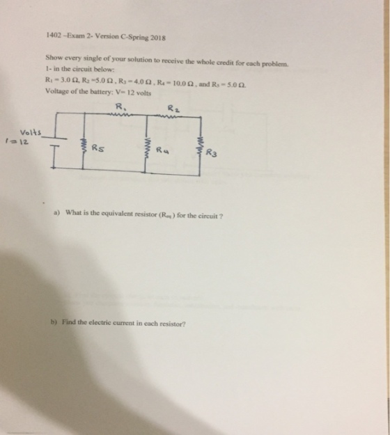 1402 -Exam 2- Version C-Spring 2018 Show every single of your solution to receive the whole credit for each problem 1- in the circuit below: R1-3.0 ?, R5.0 ? , R3-4.0 ? , R4-10.0 ? , and Rs-5.0?. Voltage of the battery: V 12 volts R, R 2 Vol 12 Rs R4 R3 a) What is the equivalent resistor (Ra) for the circuit? b) Find the electric current in each resistor?