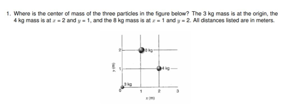 1. Where is the center of mass of the three particles in the figure below? The 3 kg mass is at the origin, the 4 kg mass is at x = 2 and y = 1, and the 8 kg mass is at x = 1 and y 2. All distances listed are in meters 2し @skg 04 kg 3 kg 2 3 x (m)