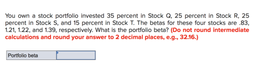 You own a stock portfolio invested 35 percent in Stock Q, 25 percent in Stock R, 25 percent in Stock S, and 15 percent in Sto
