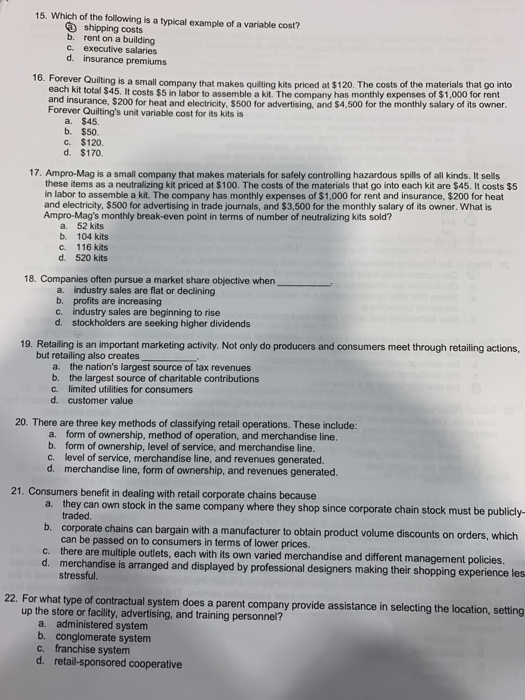 15. Which of the following is a typical example of a variable cost? shipping costs b. rent on a building c. executive salaries d. insurance premiums 16. Forever Quilting is a small company that makes quilting kits priced at $120. The costs of the materials that go into each kit total $45. It costs $5 in labor to assemble a kit, The company has monthly expenses of $1,000 for rent and insurance, $200 for heat and electricity, $500 for advertising, and $4,500 for the monthly salary of its owner Forever Quiltings unit variable cost for its kits is a. $45. b. $50 c. $120. d. $170 17. Ampro-Mag is a small company that makes materials for safely controlling hazardous spills of all kinds. It sells these items as a neutralizing kit priced at $100. The costs of the materials that go into each kit are $45. It costs $5 in labor to assemble a kit. The company has monthly expenses of $1,000 for rent and insurance, $200 for heat and electricity, $500 for advertising in trade journals, and $3,500 for the monthly salary of its owner. What is Ampro-Mags monthly break-even point in terms of number of neutralizing kits sold? a. 52 kits b. 104 kits c. 116 kits d. 520 kits 18. Companies often pursue a market share objective when a industry sales are flat or declining b. profits are increasing c. industry sales are beginning to rise d. stockholders are seeking higher dividends 19. Retailing is an important marketing activity. Not only do producers and consumers meet through retailing actions but retailing also creates a. b. C. d. the nations largest source of tax revenues the largest source of charitable contributions limited utilities for consumers customer value 20. There are three key methods of classifying retail operations. These include: form of ownership, method of operation, and merchandise line. form of ownership, level of service, and merchandise line. level of service, merchandise line, and revenues generated. merchandise line, form of ownership, and revenues generated. a. b. c. d. 21. Consumers benefit in dealing with retail corporate chains because a. they can own stock in the same company where they shop since corporate chain stock must be publicly b. corporate chains can bargain with a manufacturer to obtain product volume discounts on orders, which traded can be passed on to consumers in terms of lower prices there are multiple outlets, each with its own varied merchandise and different management policies. merchandise is arranged and displayed by professional designers making their shopping experience les stressful c. d. 22. For what type of contractual system does a parent company provide assistance in selecting the location, setting up the store or facility, advertising, and training personnel? a. administered system b. conglomerate system C. franchise system d. retail-sponsored cooperative