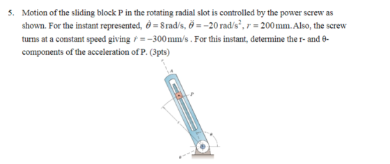 Motion of the sliding block P in the rotating radial slot is controlled by the power screw as shown. For the instant represented, θ = 8 rad/s. θ--20 rad/s, r = 200 mm. Also, the screw turns at a constant speed giving r300mm/s. For this instant, determine the r- and e components of the acceleration of P. (3pts) 5.