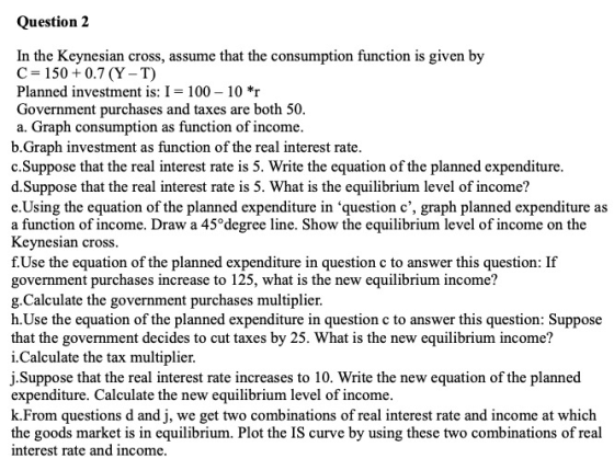 Question 2 In the Keynesian cross, assume that the consumption function is given by C = 150 +0.7 (Y-T) Planned investment is: