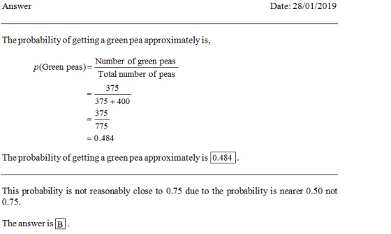 Answei Date: 28/01/2019 The probability of getting a greenpea approximately is p(Green peas)- Number of green peas Total number of peas 375 375400 375 775 - 0.484 The probability of getting a green pea approximately is 0.484 This probability is not reasonably close to 0.75 due to the probability is nearer 0.50 not 0.75 The answer is B
