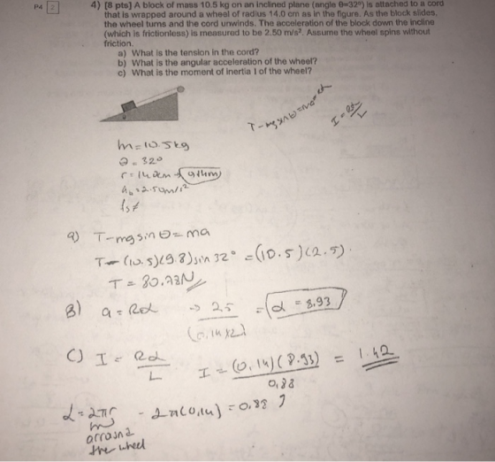 P4 4) [8 pts] A block of mass 10.5 kg on an inclined plane (angle 0-320) ls attached to a cord that is wrapped around a wheel of radius 14.0 cm as in the figure. As the block slides the wheel turns and the cord unwinds. The acceleration of the block down the incline (which is frictionless) is measured to be 2.50 m/s2. Assume the wheel spins without friction a) What is the tension in the cord? b) What is the angular acceleration of the wheel? c) What is the moment of inertia I of the wheel? 3.93 arrojn uhed