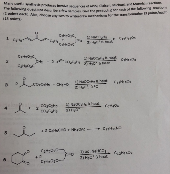 The following questions describe a few samples. Give the produ (2 points each). Also, choose (15 points) olve sequences of aldol, Claisen, Michael, and Mannich reactions. ct(s) for each of the following reactions any two to write/draw mechanisms for the transformation (3 points/each) C2HsO2C 1) NaOC2H5 2) H30+ & heat1911803 C6Hs C2HsO2C C2Hs02C 2 1) NaOC2Hs& heat C7H1003 C2HsO20 2人、.co2C2H5 1) NaoCzHs & heat 2) H30*, 0 oc +CH2-0 C13H18Og +2 CO2C2Hs 1) Na0C2Hs 8 heat 4 C7H406 CO2C2Hs 2) H30+ 5 、요 , 1) aq. NaHCO3 2) H3O & heat C12H1602 + 2 C=O 6