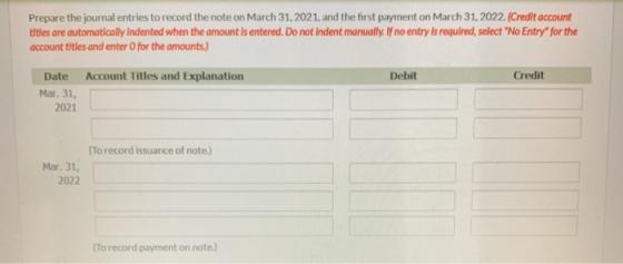Prepare the journal entries to record the note on March 31, 2021, and the first payment on March 31, 2022. (Credit account ti