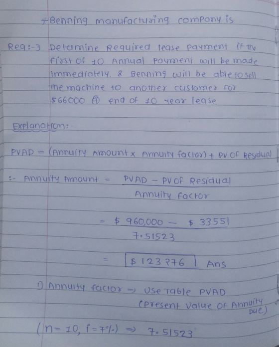 Benning--manufacturing company is Rea3 Detomine Requised tease Payment ff the Fistof 10 Annual payment wll be made immediately. & enning will be able to sell the machine 10 anothex customesfo 66C0O end of 1O ear lease -- ExPl anaHom: PVAp = (Annuity Amount X Annuity fa (font pvOf Residual - Annuity Amoun mPVAD -PVof Residua Annuity factor 960,000- 3355 t.SIS23 F 123 316 Ans f] Annuity facto-use Table PVAD cpxesent value of hnDua
