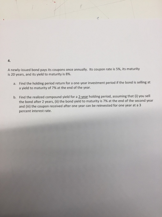 4. A newly-issued bond pays its coupons once annually. Its coupon rate is 5%, its maturity is 20 years, and its yield to maturity is 8%. Find the holding period return for a one-year investment period if the bond is selling at a yield to maturity of 7% at the end of the year. a. Find the realized compound yield for a 2-year holding period, assuming that (i) you sell the bond after 2 years, (ii) the bond yield to maturity is 7% at the end of the second year and (i) the coupon received after one year can be reinvested for one year at a 3 percent interest rate. b.