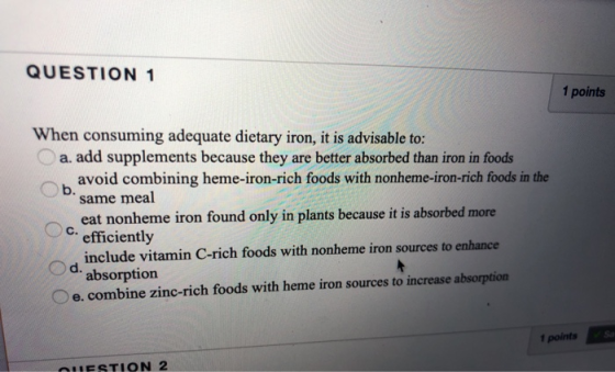 QUESTION 1 1 points When consuming adequate dietary iron, it is advisable to: a. add supplements because they are better abso