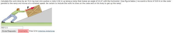 Calculate the work done by an 70.0-kg man who pushes a crate 4.50 m up along a ramp that makes an angle of 24.0° with the horizontal. (See figure below.) He exerts a force of 535 N on the crate parallel to the ramp and moves at a constant speed. Be certain to include the work he does on the crate and on his body to get up the ramp 1021.2J Enviar Respuesta Incorrecto. Tries 5/50 Intentos Anteriores