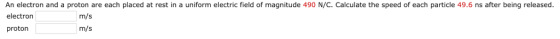An electron and a proton are each placed at rest in a uniform electric field of magnitude 490 N/C. Calculate the speed of each particle 49.6 ns after being released electron proton m/s m/s