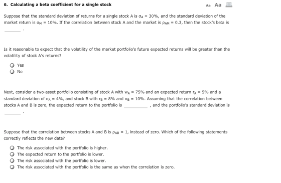 6. Calculating a beta coefficient for a single stock Aa Aa Suppose that the standard deviation of returns for a single stock A is σΑ-30%, and the standard deviation of the market return is 얘-10%. If the correlation between stock A and the market is ρΑΜ-0.3, then the stocks beta is Is it reasonable to expect that the volatility of the market portfolios future expected returns will be greater than the volatility of stock As returns? O Yes O No Next, consider a two-asset portfolio consisting of stock A with WA-75% and an expected return ra = 5% and a standard deviation of ƠA-496, and stock B with rB-8% and Og-10%. Assuming that the correlation between stocks A and B is zero, the expected return to the portfolio is , and the portfolios standard deviation is Suppose that the correlation between stocks A and B is pAB 1, instead of zero. Which of the following statements correctly reflects the new data? The risk associated with the portfolio is higher. The expected return to the portfolio is lower. The risk associated with the portfolio is lower. O The risk associated with the portfolio is the same as when the correlation is zero.