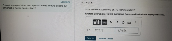 Part A A single mosquito 5.0 m from a person makes a sound close to the threshold of human hearing (O dB). What will be the sound level of 170 such mosquitoes? Express your answer to two significant figures and include the appropriate units. 3 Value Units Request Answer