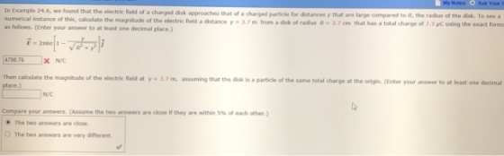 Noles Ask Your T the electric fiold of a charged disk approaches that of a charged particle for distances y that are large compared to R, the radius of the disk. To see a magnitude of the electric field a distance y·3.7 m from a disk of radius R , 3.7 crn that has a total charge of ,,C udng the exact form as follows. (Enter your answer to at least one decimal place.) 4798 76x NIC Then calculate the magnitude of the electric field at y 3.7 m, assuming that the disk is a particle of the same total charge at the origin. (Enter your ansower to at least one decimal N/C Compare your answers. (Assume thetwo answers are close if they are within 5% of each other.) The two answers are close O The two answers are very different