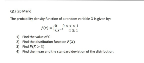 Q1) (20 Mark) The probability density function of a random variable X is given by: f(x) Cx-2 x21 1) Find the value of C 2) Find the distribution function F(X) 3) Find P(X > 3) 4) Find the mean and the standard deviation of the distribution