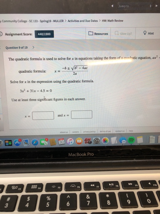 y Community College-SC 133-Spring19-MULLER Activities and Due Dates >HW: Math Review Assignment Score 440/1900 Resources Give Up? Hint Question 9 of 19> The quadratic formula is used to solve for x in equations taking the form of s adratic equation, ax2 - 4ac quadratic formula: 2a Solve for x in the expression using the quadratic formula. x2 +31x-4.50 Use at least three significant figures in each answer and x - about us careers privacy policy e of use contact us help MacBook Pro #7 FR 7 3