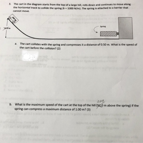3. The cart in the diagram starts from the top of a large hill, rolls down and continues to move along the horizontal track to collide the spring (k 1000 N/m). The spring is attached to a barrier that cannot move. Spring rm The cart collides with the spring and compresses it a distance of 0.50 m. What is the speed of the cart before the collision? (2) a. O(Lo b. What is the maximum speed of the cart at the top of the hill $z.0 m above the spring) if the spring can compress a maximum distance of 1.00 m? (3)