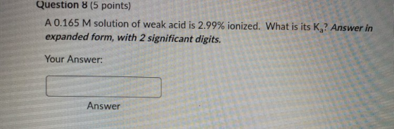 Question 8 (5 points) A 0.165 M solution of weak acid is 2.99% ionized. What is its K? Answer in expanded form, with 2 signif