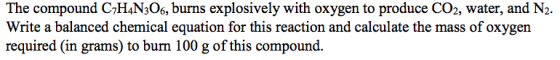 The compound C7H4N306, burns explosively with oxygen to produce CO2, water, and N2- Write a balanced chemical equation for this reaction and calculate the mass of oxygen required (in grams) to burn 100 g of this compound.
