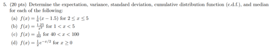5. (20 pts) Determine the expectation, variance, standard deviation, cumulative distribution function (c.d.f.), and median for each of the following: (a) f(x)-름 (z-1.5) for 2 rS 5 (b) f(x) = Lp (c) f(x) = d for 40 < x < 100 (d) f(x)- e-z/2 for x 20 1.25 for 1<x<5