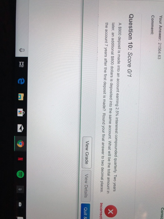 Correc Your Answer: 21564.63 Comment: Question 10: Score 0/1 A S900 deposit is made into an account earning 2.5% intererest compounded quarterly. Two years later, an additional $800 dollars is deposited into the same account. What will be the total amount in the account 7 years after the first deposit is made? Round your final answer to two decimal places. Incorrect View Grade View Details Quit &