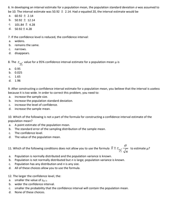 6. In developing an interval estimate for a population mean, the population standard deviation σ was assumed to be 10. The interval estimate was 50.92 2.14. Had ơ equaled 20, the interval estimate would be a. 60.92 t 2.14 b. 50.92 12.14 C. 101.84 t 4.28 d. 50.921 4.28 7. If the confidence level is reduced, the confidence interval a. widens. b. remains the same. c. narrows. d. disappears. 8. The zal value for a 95% confidence interval estimate for a population mean μ is a. 0.95 b. 0.025 c. 1.65 d. 1.96 9. After constructing a confidence interval estimate for a population mean, you believe that the interval is useless because it is too wide. In order to correct this problem, you need to a. increase the sample size b. increase the population standard deviation. C. increase the level of confidence d. increase the sample mean 10. Which of the following is not a part of the formula for constructing a confidence interval estimate of the population mean? a. A point estimate of the population mean. b. The standard error of the sampling distribution of the sample mean. C. The confidence level d. The value of the population mean. 11. which of the following conditions does not allow you to use the formula x ± to estimate u? XT- a. Population is normally distributed and the population variance is known. b. Population is not normally distributed but n is lage population variance is known. c. Population has any distribution and n is any size d. All of these choices allow you to use the formula 12. The larger the confidence level, the a. smaller the value of za/ 2. b. wider the confidence interval. c. smaller the probability that the confidence interval will contain the population mean. d. None of these choices
