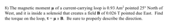 8) The magnetic moment u of a current-carrying loop is 0.93 Amº pointed 25° North of West, and it is inside a solenoid that c
