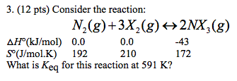 3. (12 pts) Consider the reaction N2(g)+3X2(g) 2NX,(g) H(kJ/mol 0.00.0 210 43 172 S° (J/mol.K) 192 What is Keq for this reaction at 591 K?
