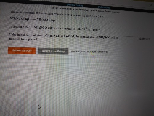 Tse the References to access isportast valnes if needed for this questioa The rearrangement of ammonium cyanate to urea in aqueous solution at 50 C is second order in NH NCO with a rate comstant of L.10-10 M1 min If the initial concentration of NH NCO is 0.695 M, the conceatration of NH NCO will be minutes have passed Mates 413 Retry Entire Group 4 more group atternpts remaining Submit Answer