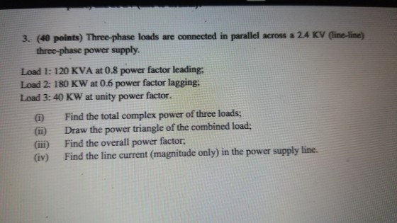 3. (40 points) Three-phase loads are connected in parallel across a 24 KV (line-line three-phase power supply. Load 1: 120 KVA at 0.8 power factor leading; Load 2: 180 KW at 0.6 power factor lagging, Load 3: 40 KW at unity power factor Find the total complex power of three loads; (ii) Draw the power triangle of the combined load (ii) Find the overall power factor (iv) Find the line current (magnitude only) in the power supply line.