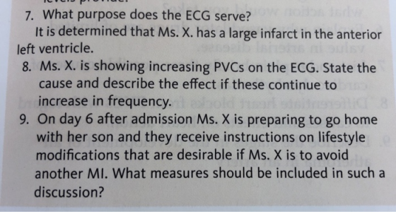 7. What purpose does the ECG serve? It is determined that Ms. X. has a large infarct in the anterior left ventricle. 8. Ms. X. is showing increasing PVCs on the ECG. State the cause and describe the effect if these continue to increase in frequency 9. On day 6 after admission Ms. X is preparing to go home with her son and they receive instructions on lifestyle modifications that are desirable if Ms. X is to avoid another MI. What measures should be included in such a discussion?