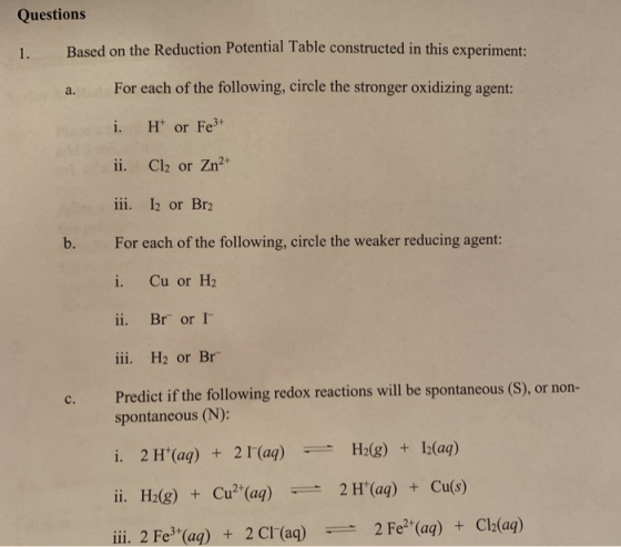 Questions I. Based on the Reduction Potential Table constructed in this experiment: For each of the following, circle the stronger oxidizing agent: i. Ht or Fe3* ii. Cl2 or Zn2 iii. 2 or Br2 a. b. For each of the following, circle the weaker reducing agent: i. Cu or H2 ii. Br or I iii. H2 or Br Predict if he following redox rescióons will be pontaneous (S), r non- spontaneous (N): i. 2H+(aq) + 21-(aq)-- H2(g) + 12(aq) ii. H2(g) + Cu2+(aq) 2H+(aq) + Cu(s) iii. 2 Fe3+(aq) + 2 Cl-(aq) デー2 Fe2+(aq) + Cl2(aq)