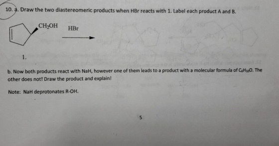 10. a. Draw the two diastereomeric products when HBr reacts with 1. Label each product A and B. CH2OH HBO b. Now both product
