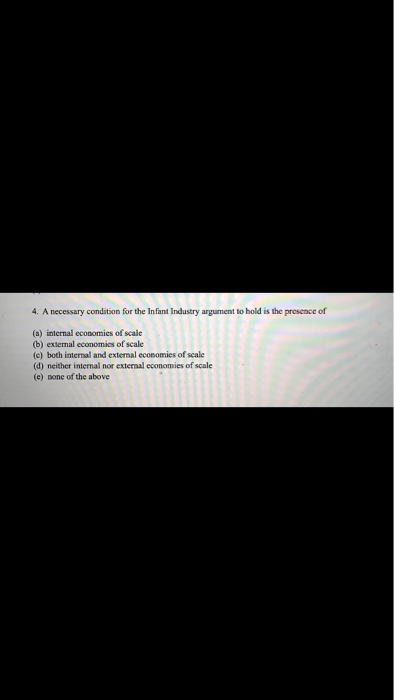 4. A necessary condition for the Infant Industry argument to hold is the presence of (a) internal economies of scale (b) exte