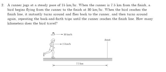 2. A runner jogs at a steady pace of 15 km/hr. When the runner is 7.5 km from the finish, a bird begins flying from the runner to the finish at 30 km/hr. When the bird reaches the finish line, it instantly turns around and flies back to the runner, and then turns around again, repeating the back-and-forth trips until the runner reaches the finish line. How many kilometers does the bird travel 3 0 km/h finish 15 km/h 7.5 km