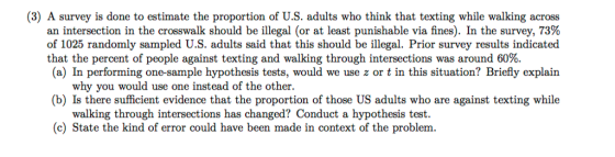 (3) A survey is done to estimate the proportion of U.S. adults who think that texting while walking across an intersection in the crosswalk should be illegal (or at least punishable via fines). In the survey, 73% of 1025 randomly sampled U.S. adults said that this should be illegal. Prior survey results indicated that the percent of people against texting and walking through intersections was around 60%. (a) In performing one-sample hypothesis tests, would we use z or t in this situation? Briefly explain why you would use one instead of the other. (b) Is there sufficient evidence that the proportion of those US adults who are against texting while walking through intersections has changed? Conduct a hypothesis test. (c) State the kind of error could have been made in context of the problem.