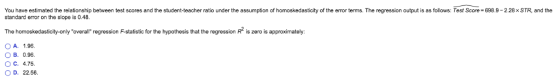 You have estimated the relationship between test scores and the student-teacher ratio under the assumption of homoskedasticity of the ermor tems. The regression output is as follows: Test Score-698.9-228x STR, and the standard error on the slope is 0.48. The homoskedasticity-only overalir regrssion F-staisatic for the hypothesis that the regression R is zero is approximately OA. 1.96. O B. 0.96 O C. 4.75 O D. 22.56.