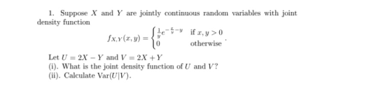1. Suppose X and Y are jointly continuous random variables with joint density function otherwise Let U 2X-Y and V-2X +Y (i). What is the joint density function of U and V? (ii). Caleulate Var(UV)