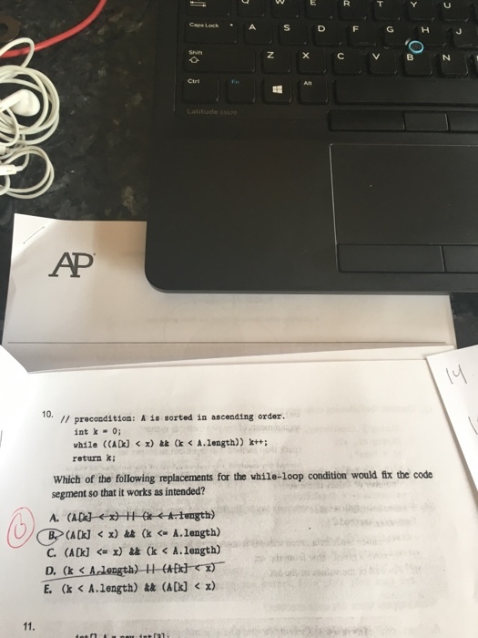 D F G H J AP 10. precondition: A is sorted in ascending order. int k 0; while (CADJ k r) (k A.length)) k++: return k; Which of the following replacements for the while loop condition would fix the code segment so that it works as intended? A. (A (ADo] x) (k A. length) D, (k E. (k A length) (A[k] x)