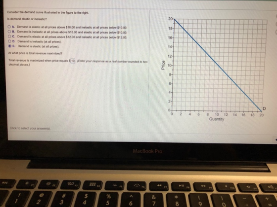 Consider the demand curve ก็เstrated in the figure to the right Is demand elastic or inelastic? 0 A. Demand is elastic at all prices above $10.00 and inelastic at al prices below S1000. OB. Demand is inelastic at all prices above S10OO and elastic at al prices below S1000. O C. Demand is elastic at all prices above $12.00 and inelastic at al prices below $12.00, O D. Demand is inelastic (at all prices). E. Demand is elastic (at all prices) At what price is total revenue maxoimized? Total revenue is maximized when price equais S[10]. (Enter your response as·rew number rounded to two decimal places) 10 1214 16 18 20 Click to select your answers 3 4 5 7