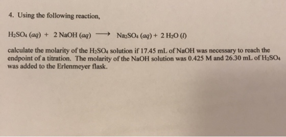 4. Using the following reaction, H2SO4 (aq) + 2 NaOH (aq) → Na2SO4 (aq) + 2 H2O () calculate the molarity of the H2SO4 solution if 17.45 mL of NaOH was necessary to reach the endpoint of a titration. The molarity of the NaOH solution was 0.425 M and 26.30 mL of H2SO4 was added to the Erlenmeyer flask.