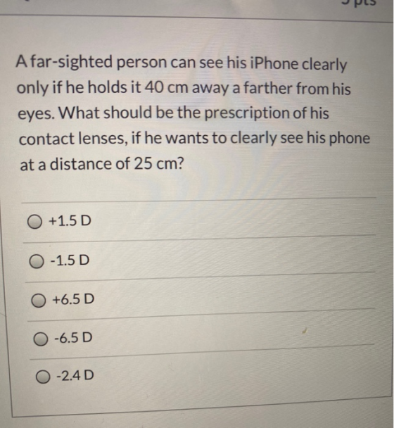 A far-sighted person can see his iPhone clearly only if he holds it 40 cm away a farther from his eyes. What should be the pr