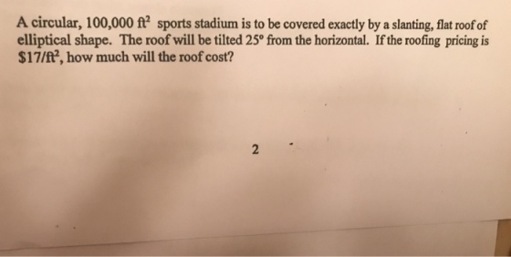 A circular, 100,000 ft sports stadium is to be covered exactly by a slanting, lat roof of elliptical shape. The roof will be tilted 25° from the horizontal. If the roofing pricing is $17/ft, how much will the roof cost?