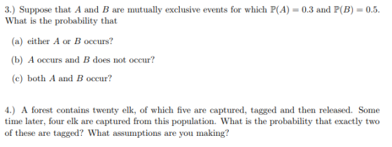S) Suppose that A and B are mutually exclusive events for which P(A) = 0.3 and P(B) = 0.5 What is the probability that (a) either A or B occurs? (b) A occurs and B does not occur? (c) both A and B occur? 4.) A forest contains twenty elk, of which five are captured, tagged and then released. Some time later, four elk are captured from this population. What is the probability that exactly two of these are tagged? What assumptions are you making?