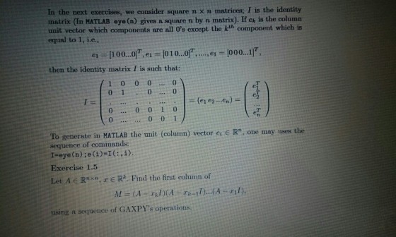 In the next exercises, we consider square n X n matrices; I is the identity matrix (In MATLAB eye (n) gives a square n by n matrix). If ex is the column unit vector which components are all Os except the kth component which is equal to 1, i.e., 이.e1 = 101 0 then the identity matrix I is such that: 10 000 ei = [100 01T, , el 1000 11T. 0 0 T 0 0 1 To generate in MATLAB the unit (colunn) vector er e R, one may uses the sequence of commands: I-eye (n);e(1)-I:,i) Exercise 1.5 Let A Rnxn, r E Rk. Find the first column of using a sequence of GAXPYs operations